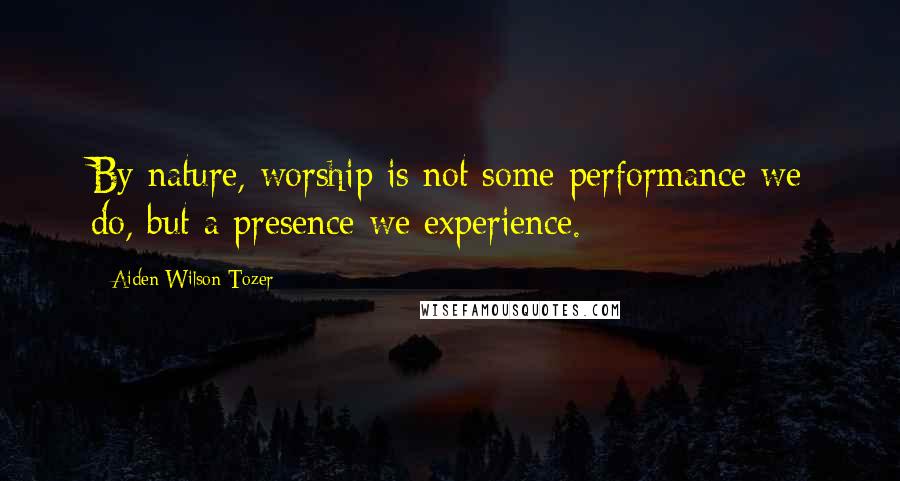 Aiden Wilson Tozer Quotes: By nature, worship is not some performance we do, but a presence we experience.