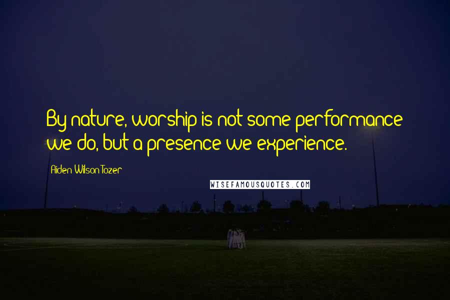 Aiden Wilson Tozer Quotes: By nature, worship is not some performance we do, but a presence we experience.