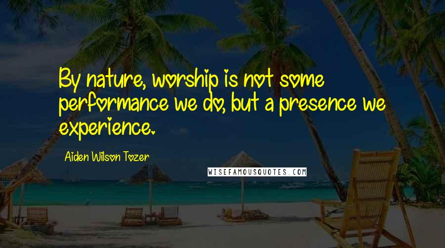 Aiden Wilson Tozer Quotes: By nature, worship is not some performance we do, but a presence we experience.