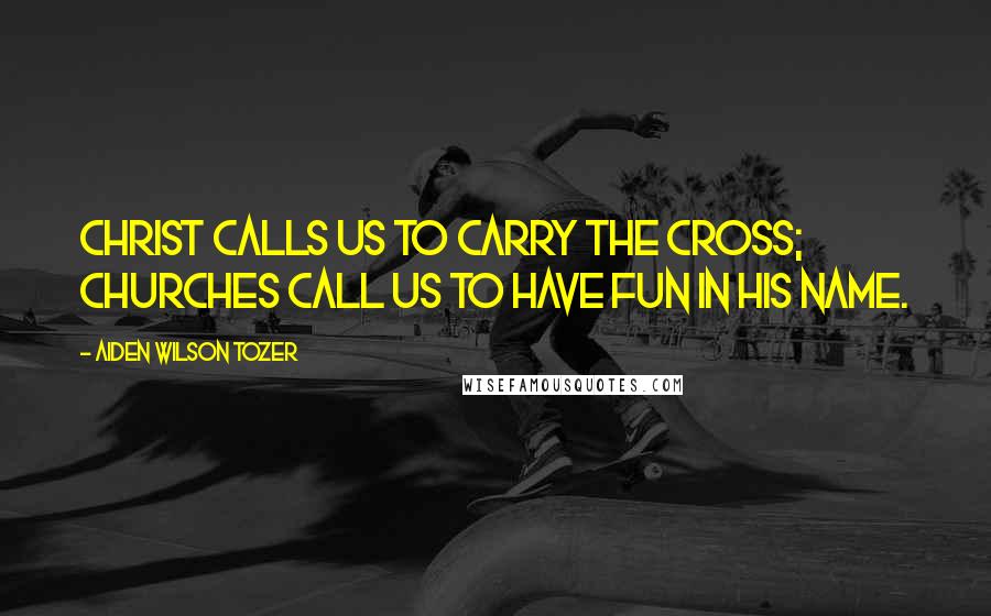 Aiden Wilson Tozer Quotes: Christ calls us to carry the Cross; churches call us to have fun in His name.