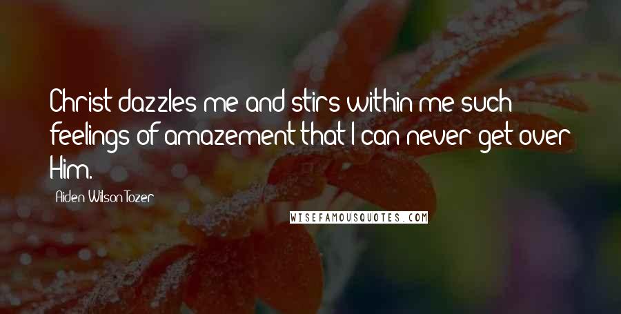 Aiden Wilson Tozer Quotes: Christ dazzles me and stirs within me such feelings of amazement that I can never get over Him.