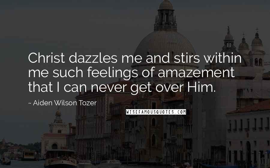 Aiden Wilson Tozer Quotes: Christ dazzles me and stirs within me such feelings of amazement that I can never get over Him.