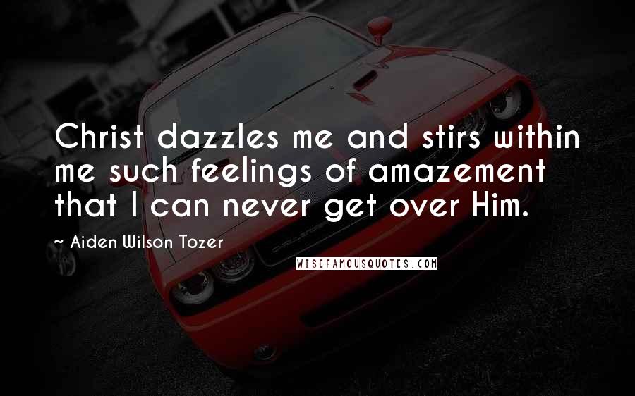 Aiden Wilson Tozer Quotes: Christ dazzles me and stirs within me such feelings of amazement that I can never get over Him.