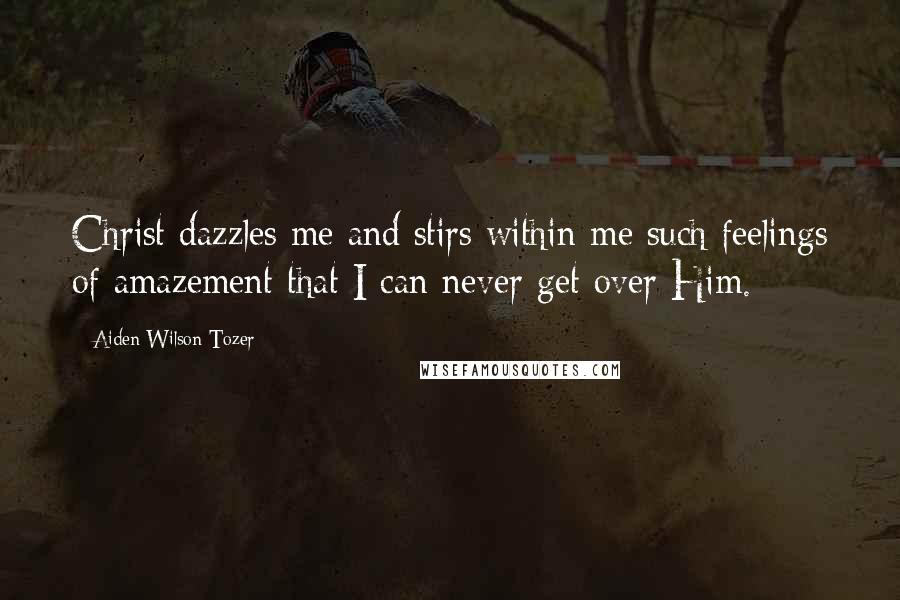 Aiden Wilson Tozer Quotes: Christ dazzles me and stirs within me such feelings of amazement that I can never get over Him.