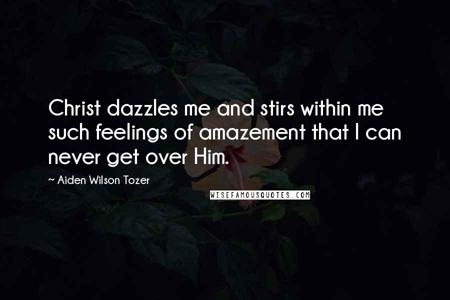 Aiden Wilson Tozer Quotes: Christ dazzles me and stirs within me such feelings of amazement that I can never get over Him.