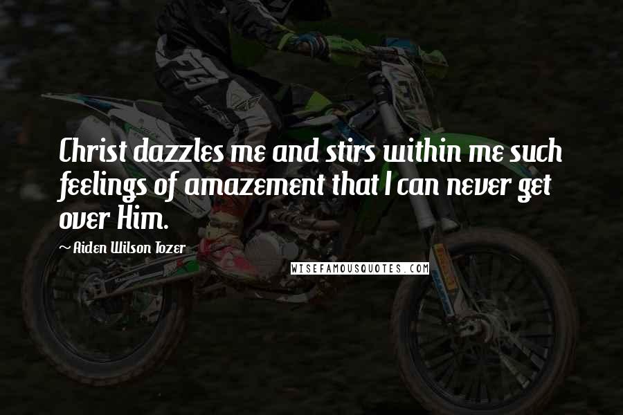 Aiden Wilson Tozer Quotes: Christ dazzles me and stirs within me such feelings of amazement that I can never get over Him.