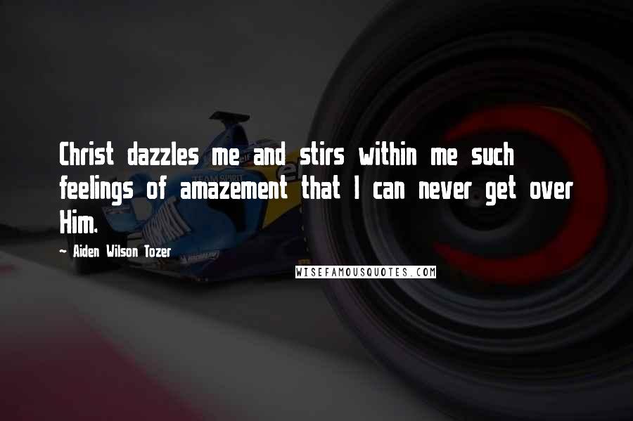 Aiden Wilson Tozer Quotes: Christ dazzles me and stirs within me such feelings of amazement that I can never get over Him.