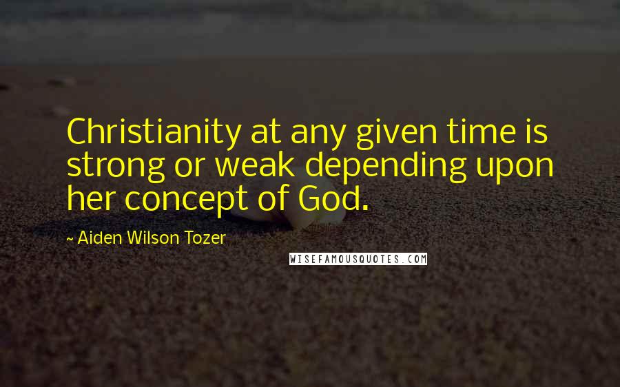 Aiden Wilson Tozer Quotes: Christianity at any given time is strong or weak depending upon her concept of God.
