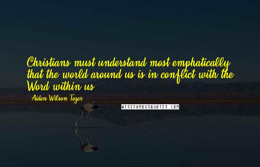 Aiden Wilson Tozer Quotes: Christians must understand most emphatically that the world around us is in conflict with the Word within us.