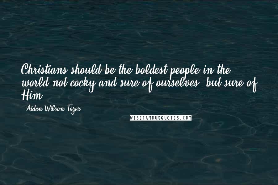 Aiden Wilson Tozer Quotes: Christians should be the boldest people in the world-not cocky and sure of ourselves, but sure of Him.