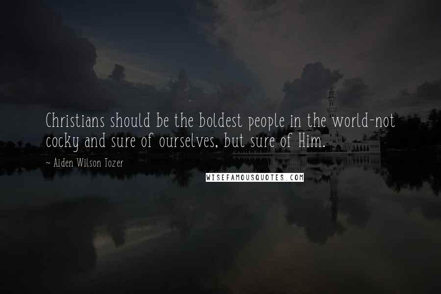 Aiden Wilson Tozer Quotes: Christians should be the boldest people in the world-not cocky and sure of ourselves, but sure of Him.