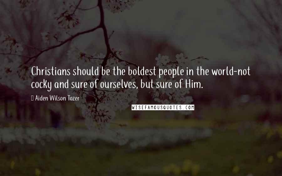 Aiden Wilson Tozer Quotes: Christians should be the boldest people in the world-not cocky and sure of ourselves, but sure of Him.