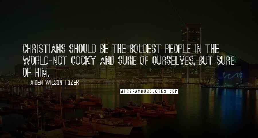 Aiden Wilson Tozer Quotes: Christians should be the boldest people in the world-not cocky and sure of ourselves, but sure of Him.