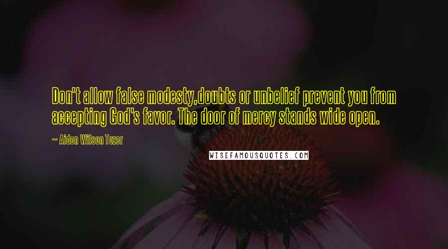 Aiden Wilson Tozer Quotes: Don't allow false modesty,doubts or unbelief prevent you from accepting God's favor. The door of mercy stands wide open.