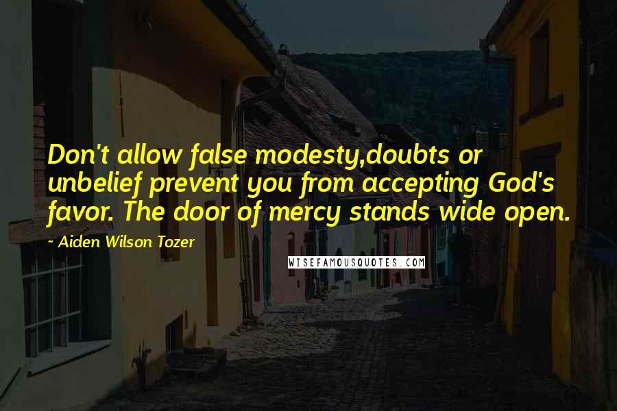 Aiden Wilson Tozer Quotes: Don't allow false modesty,doubts or unbelief prevent you from accepting God's favor. The door of mercy stands wide open.