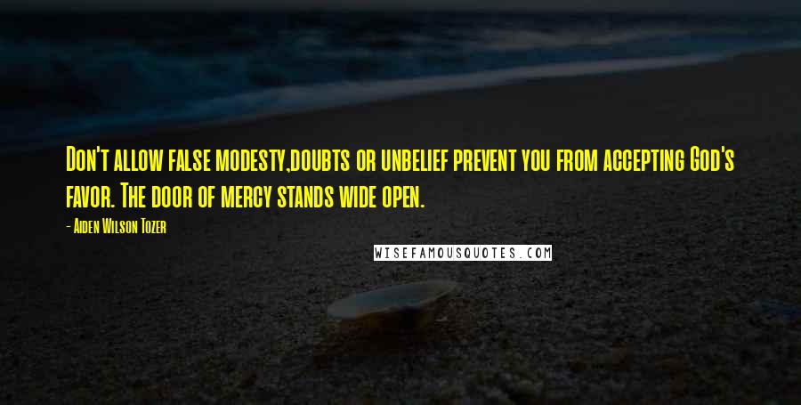 Aiden Wilson Tozer Quotes: Don't allow false modesty,doubts or unbelief prevent you from accepting God's favor. The door of mercy stands wide open.