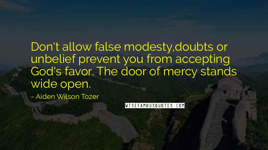 Aiden Wilson Tozer Quotes: Don't allow false modesty,doubts or unbelief prevent you from accepting God's favor. The door of mercy stands wide open.