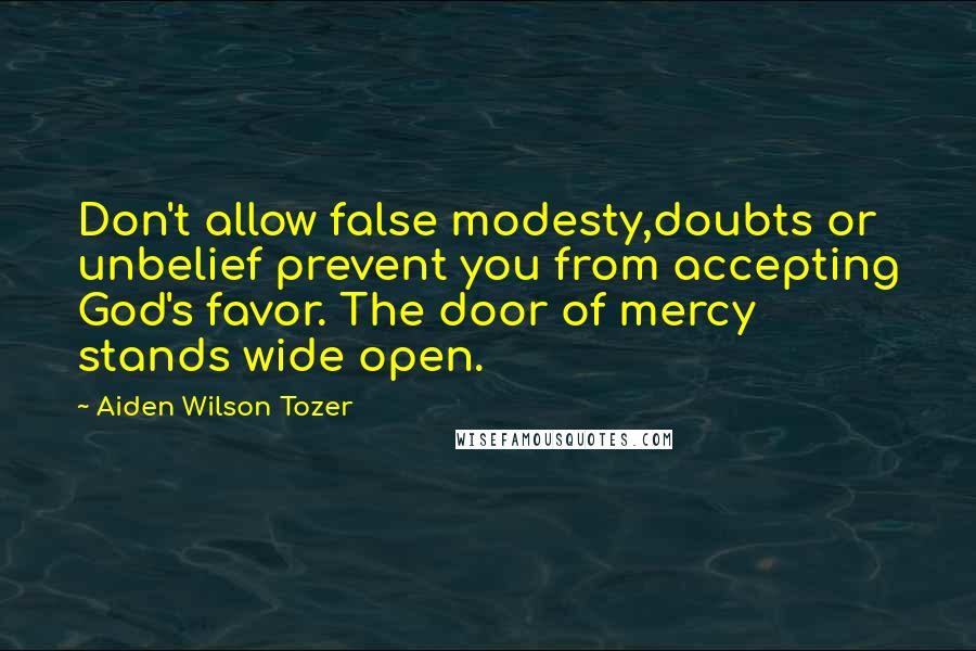 Aiden Wilson Tozer Quotes: Don't allow false modesty,doubts or unbelief prevent you from accepting God's favor. The door of mercy stands wide open.