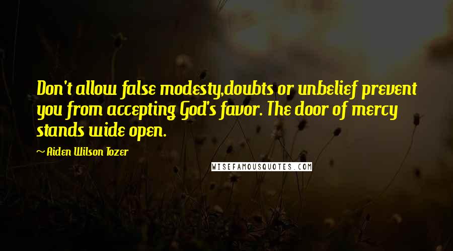 Aiden Wilson Tozer Quotes: Don't allow false modesty,doubts or unbelief prevent you from accepting God's favor. The door of mercy stands wide open.