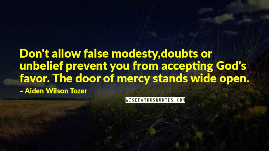 Aiden Wilson Tozer Quotes: Don't allow false modesty,doubts or unbelief prevent you from accepting God's favor. The door of mercy stands wide open.