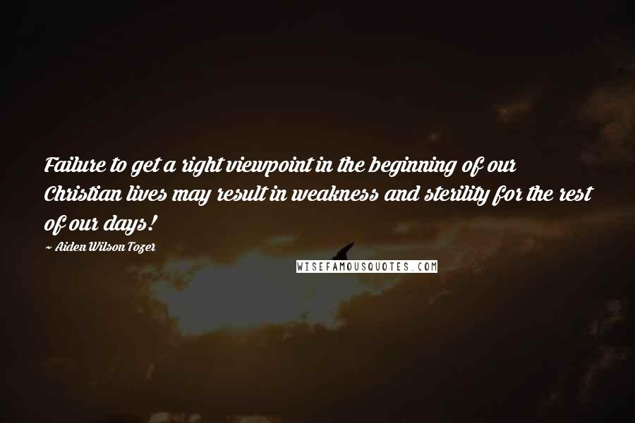 Aiden Wilson Tozer Quotes: Failure to get a right viewpoint in the beginning of our Christian lives may result in weakness and sterility for the rest of our days!