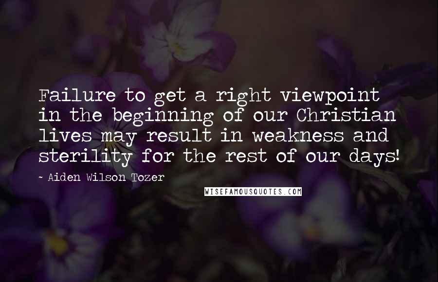 Aiden Wilson Tozer Quotes: Failure to get a right viewpoint in the beginning of our Christian lives may result in weakness and sterility for the rest of our days!