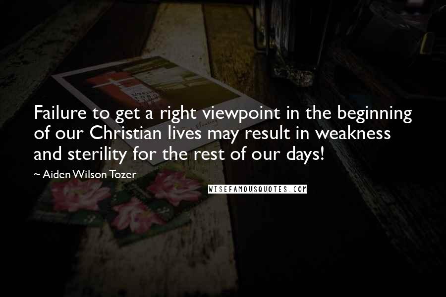 Aiden Wilson Tozer Quotes: Failure to get a right viewpoint in the beginning of our Christian lives may result in weakness and sterility for the rest of our days!