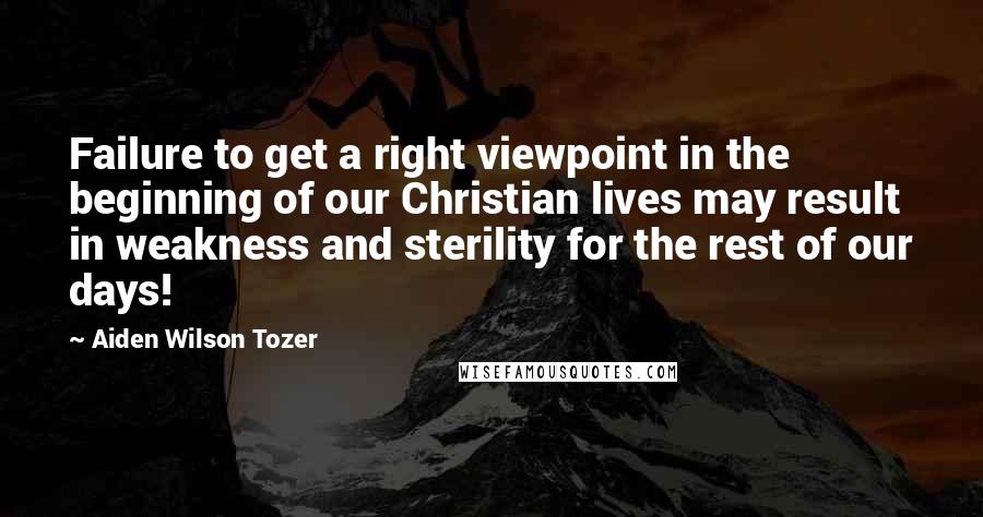 Aiden Wilson Tozer Quotes: Failure to get a right viewpoint in the beginning of our Christian lives may result in weakness and sterility for the rest of our days!