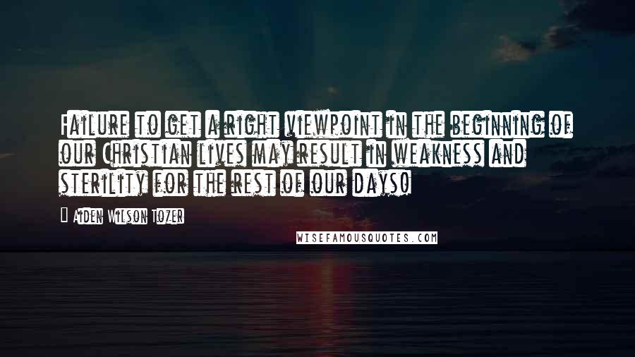 Aiden Wilson Tozer Quotes: Failure to get a right viewpoint in the beginning of our Christian lives may result in weakness and sterility for the rest of our days!
