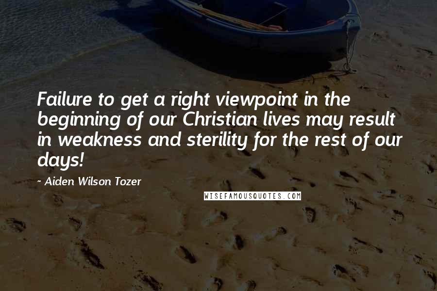 Aiden Wilson Tozer Quotes: Failure to get a right viewpoint in the beginning of our Christian lives may result in weakness and sterility for the rest of our days!