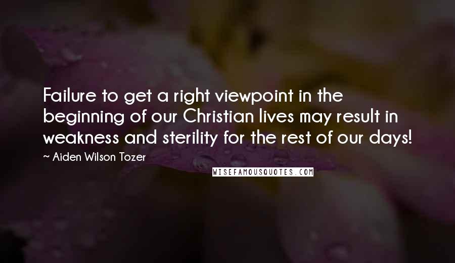 Aiden Wilson Tozer Quotes: Failure to get a right viewpoint in the beginning of our Christian lives may result in weakness and sterility for the rest of our days!