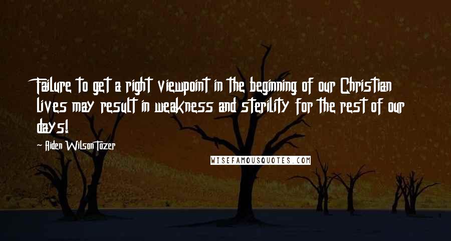 Aiden Wilson Tozer Quotes: Failure to get a right viewpoint in the beginning of our Christian lives may result in weakness and sterility for the rest of our days!