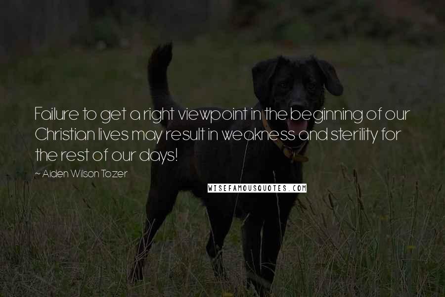 Aiden Wilson Tozer Quotes: Failure to get a right viewpoint in the beginning of our Christian lives may result in weakness and sterility for the rest of our days!