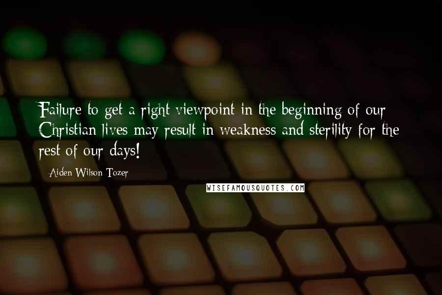 Aiden Wilson Tozer Quotes: Failure to get a right viewpoint in the beginning of our Christian lives may result in weakness and sterility for the rest of our days!