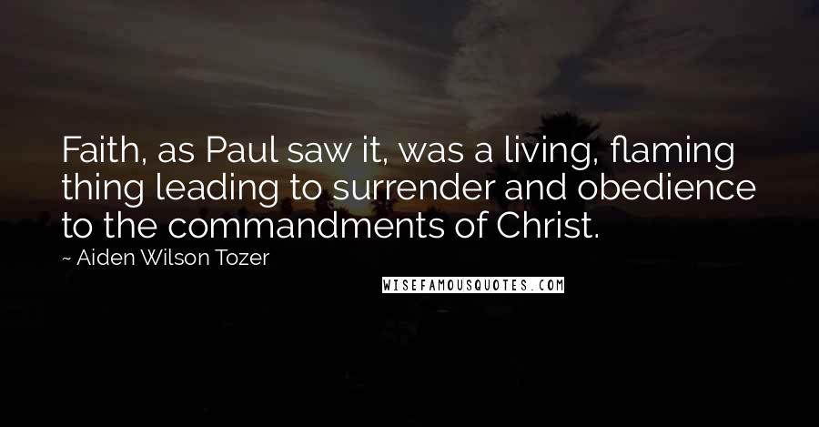 Aiden Wilson Tozer Quotes: Faith, as Paul saw it, was a living, flaming thing leading to surrender and obedience to the commandments of Christ.