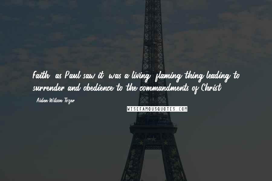 Aiden Wilson Tozer Quotes: Faith, as Paul saw it, was a living, flaming thing leading to surrender and obedience to the commandments of Christ.