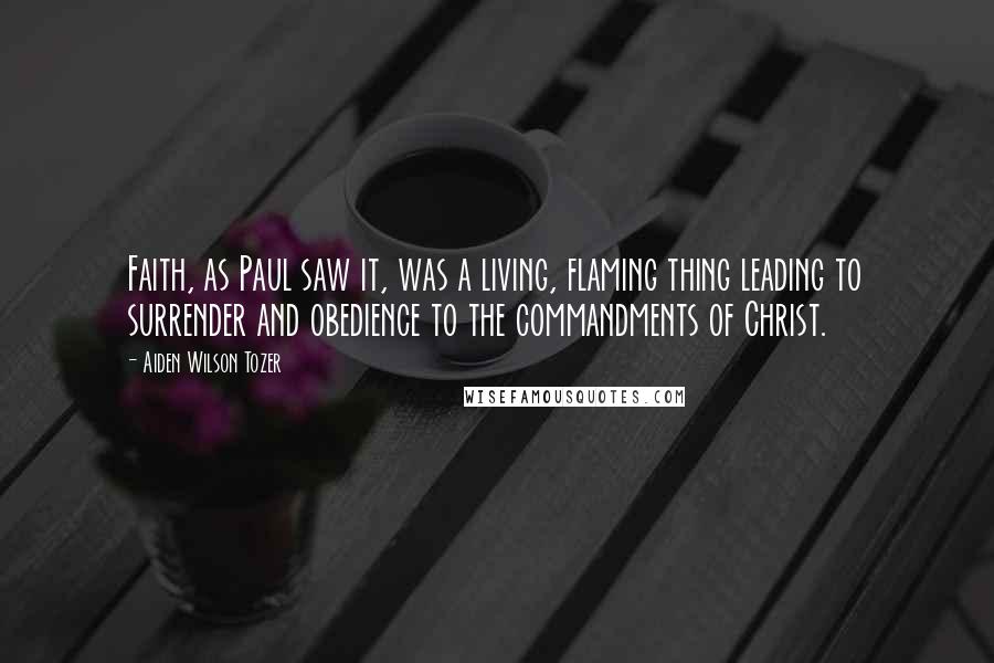 Aiden Wilson Tozer Quotes: Faith, as Paul saw it, was a living, flaming thing leading to surrender and obedience to the commandments of Christ.