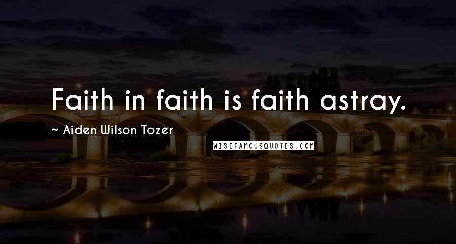 Aiden Wilson Tozer Quotes: Faith in faith is faith astray.