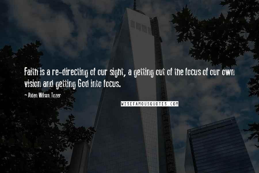 Aiden Wilson Tozer Quotes: Faith is a re-directing of our sight, a getting out of the focus of our own vision and getting God into focus.