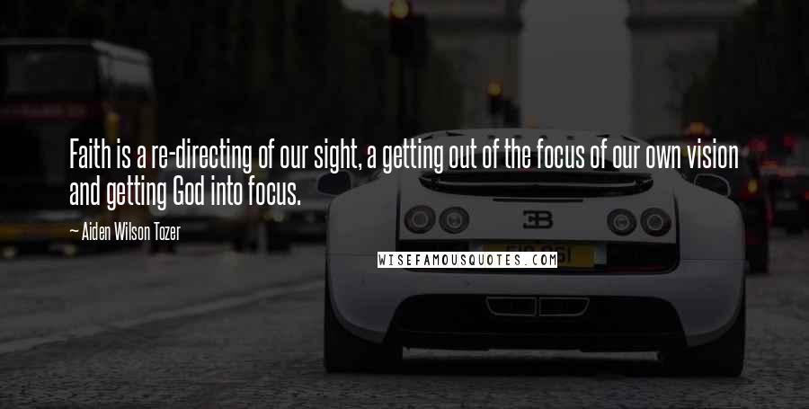 Aiden Wilson Tozer Quotes: Faith is a re-directing of our sight, a getting out of the focus of our own vision and getting God into focus.