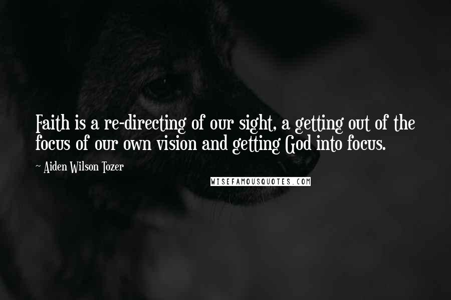 Aiden Wilson Tozer Quotes: Faith is a re-directing of our sight, a getting out of the focus of our own vision and getting God into focus.