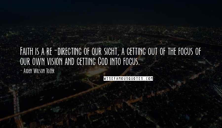Aiden Wilson Tozer Quotes: Faith is a re-directing of our sight, a getting out of the focus of our own vision and getting God into focus.