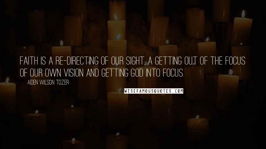 Aiden Wilson Tozer Quotes: Faith is a re-directing of our sight, a getting out of the focus of our own vision and getting God into focus.