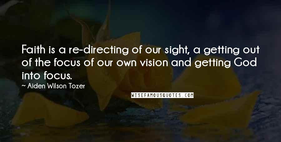 Aiden Wilson Tozer Quotes: Faith is a re-directing of our sight, a getting out of the focus of our own vision and getting God into focus.