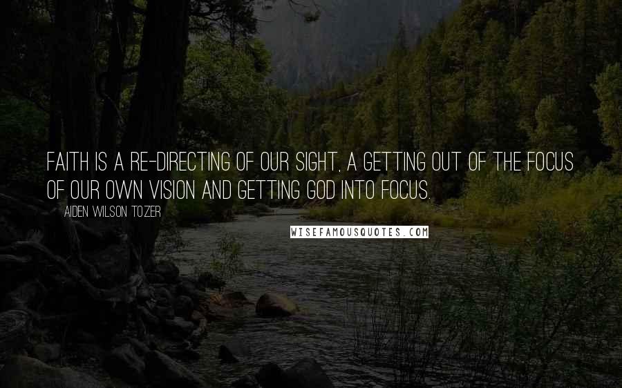 Aiden Wilson Tozer Quotes: Faith is a re-directing of our sight, a getting out of the focus of our own vision and getting God into focus.