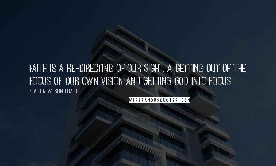 Aiden Wilson Tozer Quotes: Faith is a re-directing of our sight, a getting out of the focus of our own vision and getting God into focus.