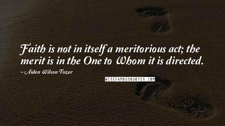 Aiden Wilson Tozer Quotes: Faith is not in itself a meritorious act; the merit is in the One to Whom it is directed.