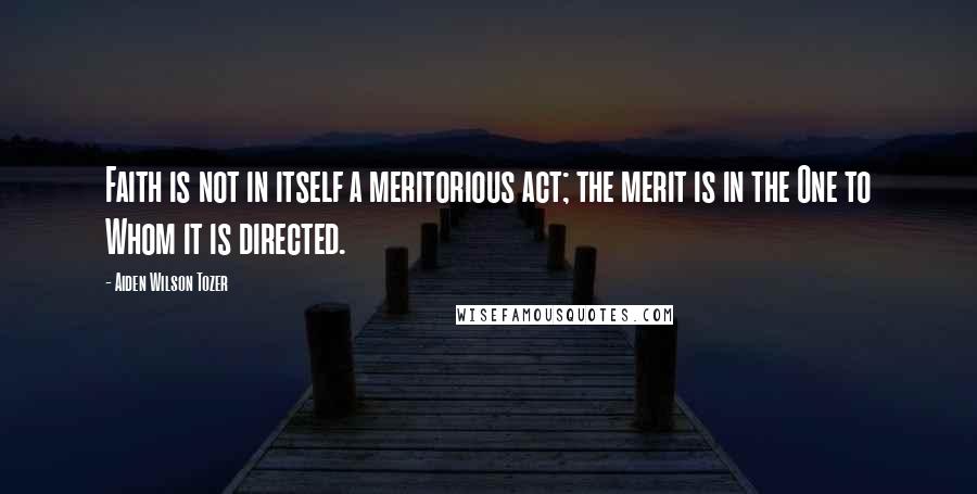Aiden Wilson Tozer Quotes: Faith is not in itself a meritorious act; the merit is in the One to Whom it is directed.