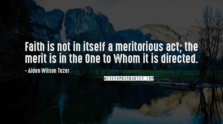 Aiden Wilson Tozer Quotes: Faith is not in itself a meritorious act; the merit is in the One to Whom it is directed.