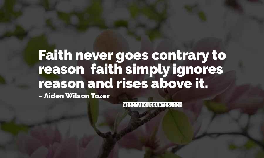 Aiden Wilson Tozer Quotes: Faith never goes contrary to reason faith simply ignores reason and rises above it.